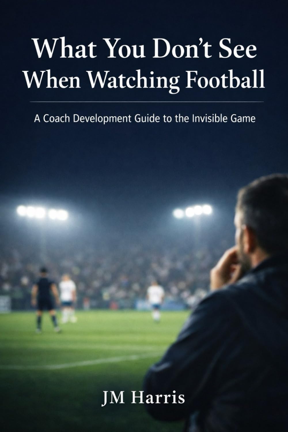 What You Don’t See When Watching Football: A Coach Development Guide to the Invisible Game (Grassroots Football Coaching)